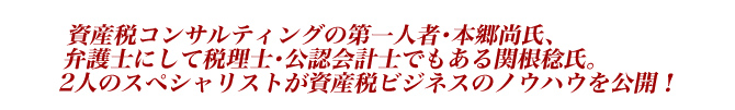 資産税コンサルティングの第一人者・本郷尚氏、弁護士にして税理士・公認会計士でもある関根稔氏。2人のスペシャリストが資産税ビジネスのノウハウを公開!
