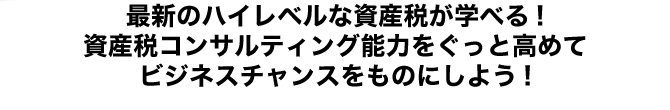 最新のハイレベルな資産税が学べる!資産税コンサルティング能力をぐっと高めてビジネスチャンスをものにしよう!